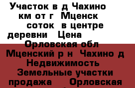 Участок в д.Чахино, 12 км от г. Мценск. 30 соток. в центре деревни › Цена ­ 355 000 - Орловская обл., Мценский р-н, Чахино д. Недвижимость » Земельные участки продажа   . Орловская обл.